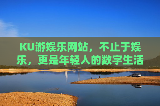 KU游娱乐网站，不止于娱乐，更是年轻人的数字生活新主场，不止娱乐，KU游成年轻人数字生活新主场