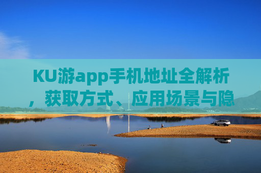 KU游app手机地址全解析，获取方式、应用场景与隐私保护指南，KU游app手机地址全解析，获取方式、应用场景与隐私保护指南