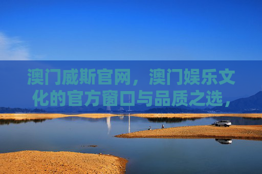 澳门威斯官网，澳门娱乐文化的官方窗口与品质之选，澳门威斯官网，澳门娱乐文化的官方窗口与品质之选