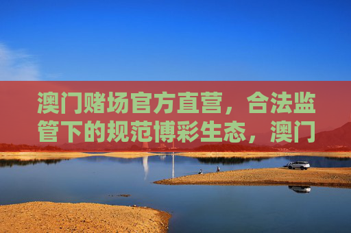 澳门赌场官方直营，合法监管下的规范博彩生态，澳门官方直营赌场，合法监管下的规范博彩生态