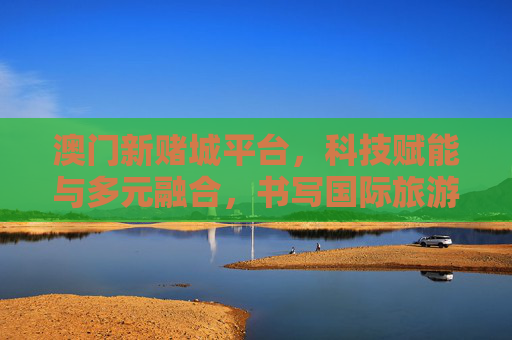 澳门新赌城平台，科技赋能与多元融合，书写国际旅游休闲中心新篇章，澳门新赌城平台，科技赋能多元融合，铸就国际旅游休闲中心新篇