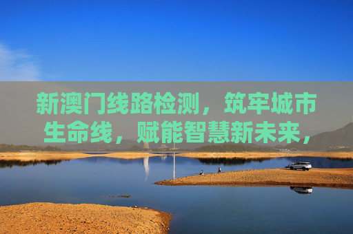 新澳门线路检测，筑牢城市生命线，赋能智慧新未来，新澳门线路检测，筑牢城市生命线 赋能智慧未来