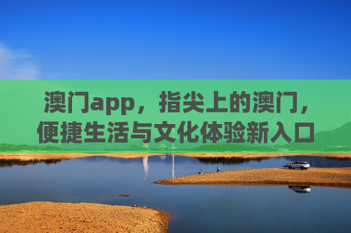 澳门app，指尖上的澳门，便捷生活与文化体验新入口，指尖上的澳门，便捷生活与文化体验新入口