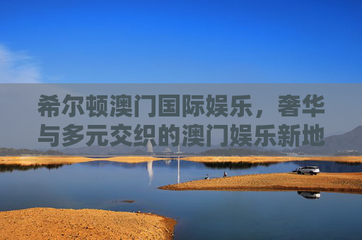 希尔顿澳门国际娱乐，奢华与多元交织的澳门娱乐新地标，希尔顿澳门国际娱乐，奢韵多元的澳门娱乐新地标