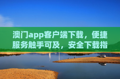澳门app客户端下载，便捷服务触手可及，安全下载指南，澳门app客户端下载，便捷服务触手可及，安全下载指南