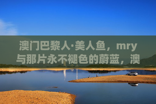 澳门巴黎人·美人鱼，mry与那片永不褪色的蔚蓝，澳门巴黎人·美人鱼，mry与那片永不褪色的蔚蓝