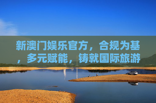 新澳门娱乐官方，合规为基，多元赋能，铸就国际旅游休闲新标杆，新澳门娱乐官方，合规为基多元赋能，铸就国际旅游休闲新标杆
