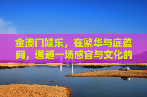 金澳门娱乐，在繁华与底蕴间，邂逅一场感官与文化的盛宴