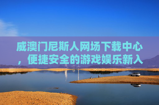 威澳门尼斯人网场下载中心，便捷安全的游戏娱乐新入口，威澳门尼斯人网场下载中心，便捷安全的游戏娱乐新入口