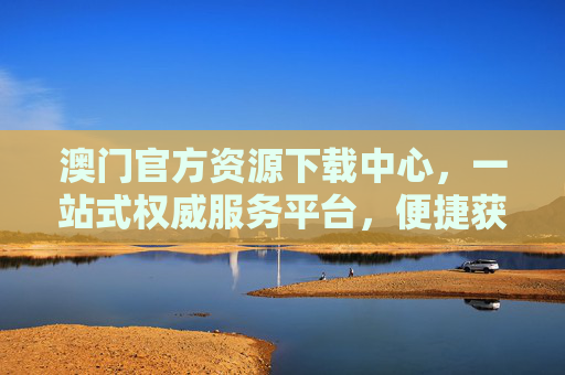 澳门官方资源下载中心，一站式权威服务平台，便捷获取民生政务与文化资讯，澳门官方资源下载中心，一站式权威民生政务与文化服务平台