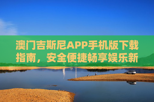 澳门吉斯尼APP手机版下载指南，安全便捷畅享娱乐新体验，澳门吉斯尼APP手机版下载指南，安全便捷畅享娱乐新体验