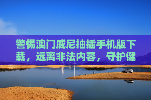警惕澳门威尼抽插手机版下载，远离非法内容，守护健康生活
