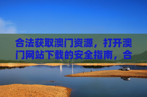 合法获取澳门资源，打开澳门网站下载的安全指南，合法获取澳门资源，澳门网站下载安全指南