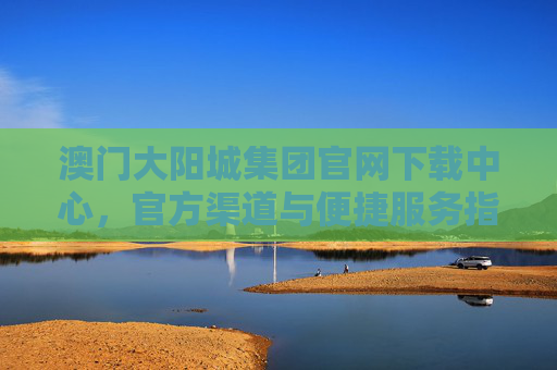 澳门大阳城集团官网下载中心，官方渠道与便捷服务指南，澳门大阳城集团官网下载中心，官方渠道与便捷服务指南