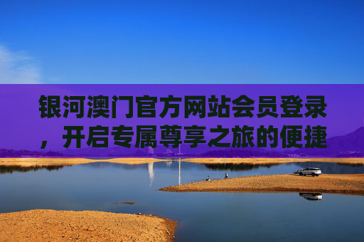 银河澳门官方网站会员登录，开启专属尊享之旅的便捷通道，银河澳门会员登录，开启尊享便捷之旅