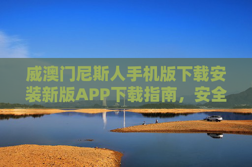 威澳门尼斯人手机版下载安装新版APP下载指南，安全便捷畅享娱乐新体验，威澳门尼斯人新版APP下载指南，安全便捷畅享娱乐新体验