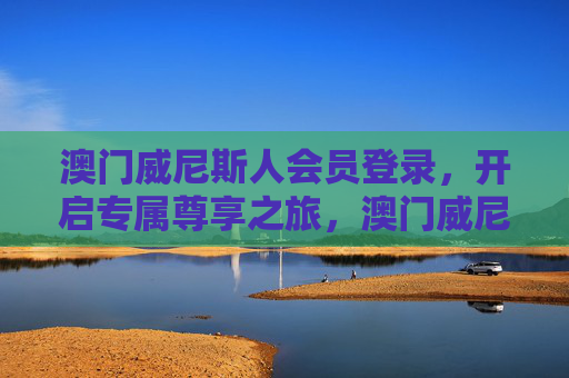 澳门威尼斯人会员登录，开启专属尊享之旅，澳门威尼斯人会员登录，开启专属尊享之旅