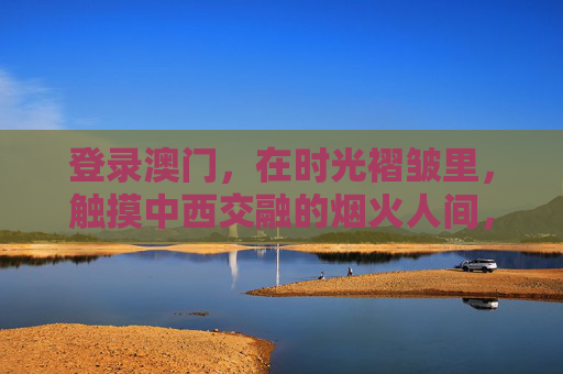 登录澳门,在时光褶皱里,触摸中西交融的烟火人间,时光褶皱里的澳门,中西交融的烟火人间 登录澳门,在时光褶皱里,触摸中西交融的烟火人间,时光褶皱里的澳门,中西交融的烟火人间