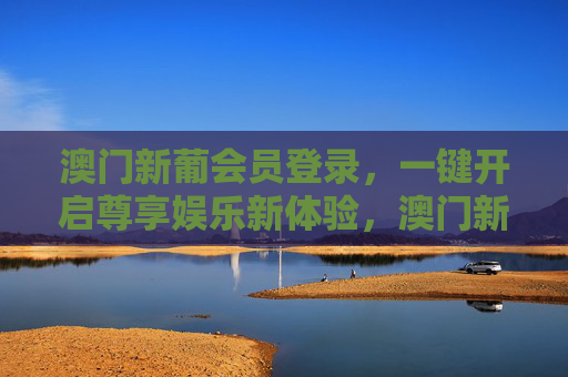 澳门新葡会员登录，一键开启尊享娱乐新体验，澳门新葡会员登录，一键尊享娱乐新体验