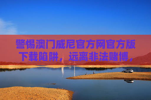 警惕澳门威尼官方网官方版下载陷阱，远离非法赌博，守护财产安全，警惕澳门威尼官方网官方版下载陷阱，远离非法赌博守护财产安全