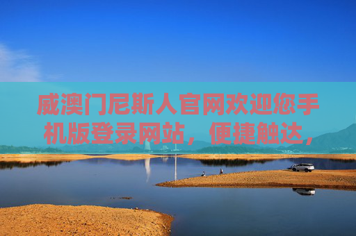 威澳门尼斯人官网欢迎您手机版登录网站，便捷触达，畅享优质服务新体验，威澳门尼斯人手机版官网，便捷触达，畅享优质服务新体验