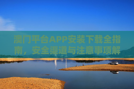 澳门平台APP安装下载全指南，安全渠道与注意事项解析，澳门平台APP安装下载全指南，安全渠道与注意事项