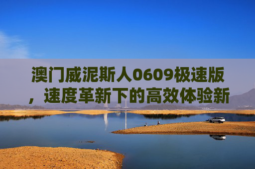 澳门威泥斯人0609极速版，速度革新下的高效体验新标杆，澳门威泥斯人0609极速版，速度革新高效体验新标杆