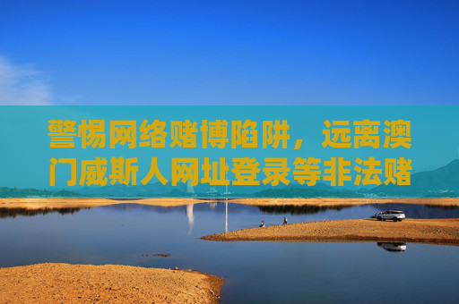 警惕网络赌博陷阱，远离澳门威斯人网址登录等非法赌博平台，警惕网络赌博陷阱，远离澳门威斯人网址登录等非法平台