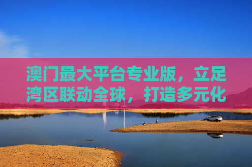 澳门最大平台专业版,立足湾区联动全球,打造多元化服务标杆,澳门最大平台专业版,立足湾区联动全球,打造多元化服务标杆 澳门最大平台专业版,立足湾区联动全球,打造多元化服务标杆,澳门最大平台专业版,立足湾区联动全球,打造多元化服务标杆