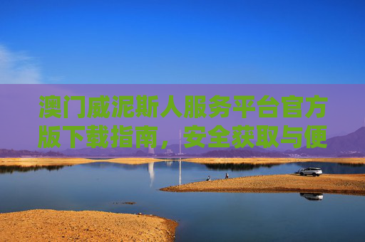 澳门威泥斯人服务平台官方版下载指南，安全获取与便民服务全解析，澳门威泥斯人服务平台官方版下载，安全获取与便民服务全解析