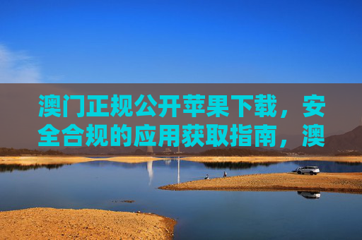 澳门正规公开苹果下载，安全合规的应用获取指南，澳门正规苹果下载，安全合规应用获取指南