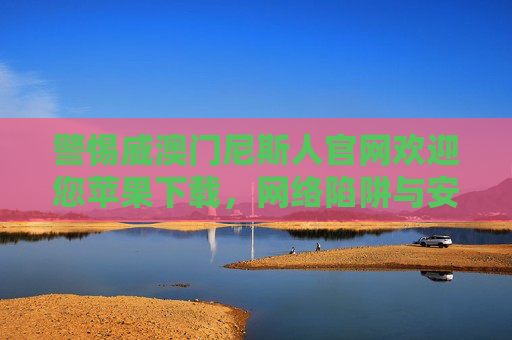 警惕威澳门尼斯人官网欢迎您苹果下载，网络陷阱与安全提示，警惕威澳门尼斯人官网苹果下载，网络陷阱与安全提示