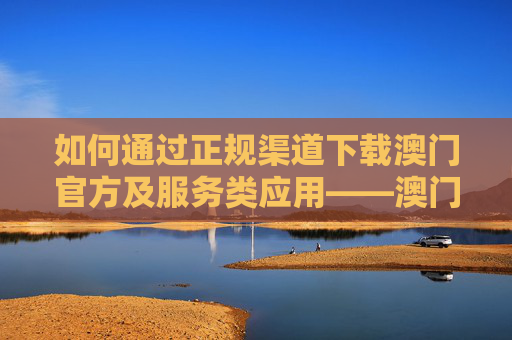 如何通过正规渠道下载澳门官方及服务类应用——澳门正规网站下载中心指南，澳门官方及服务应用正规下载指南