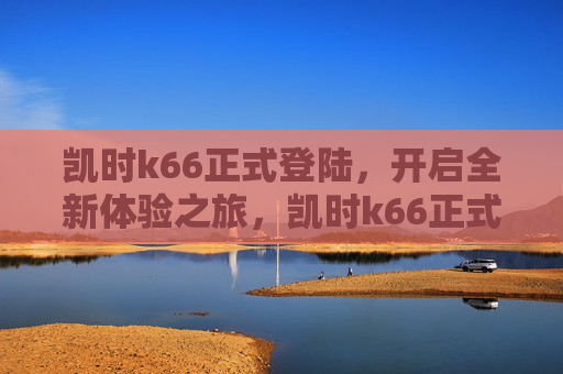 凯时k66正式登陆，开启全新体验之旅，凯时k66正式登陆，开启全新体验之旅