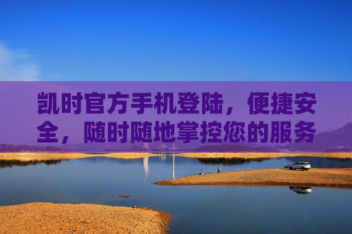 凯时官方手机登陆，便捷安全，随时随地掌控您的服务体验，凯时官方手机登陆，便捷安全，随时随地掌控服务体验