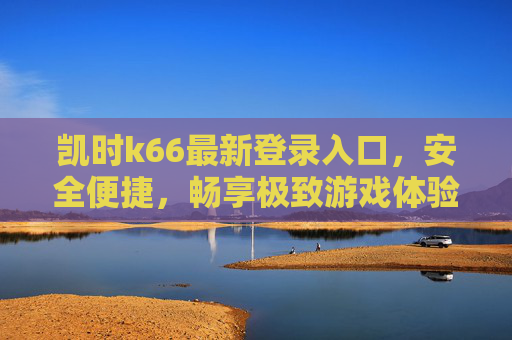 凯时k66最新登录入口,安全便捷,畅享极致游戏体验,凯时k66最新登录入口安全便捷畅享极致游戏体验 凯时k66最新登录入口,安全便捷,畅享极致游戏体验,凯时k66最新登录入口安全便捷畅享极致游戏体验