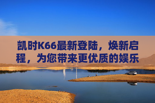 凯时K66最新登陆，焕新启程，为您带来更优质的娱乐体验