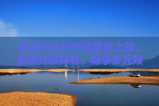 凯时k66APP最新版上线，全面升级体验，畅享多元娱乐新生态，凯时k66APP最新版上线，全面升级体验，畅享多元娱乐新生态