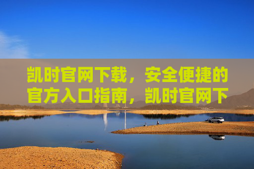 凯时官网下载，安全便捷的官方入口指南，凯时官网下载，安全便捷的官方入口指南