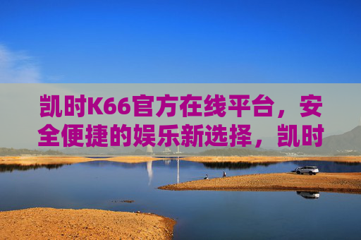 凯时K66官方在线平台，安全便捷的娱乐新选择，凯时K66官方在线平台，安全便捷的娱乐新选择