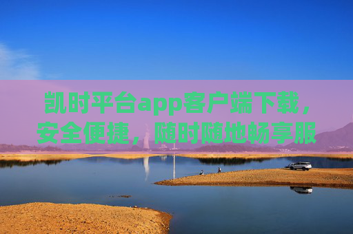 凯时平台app客户端下载，安全便捷，随时随地畅享服务，凯时平台app客户端下载，安全便捷，随时随地畅享服务