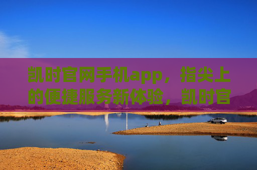 凯时官网手机app，指尖上的便捷服务新体验，凯时官网手机app，指尖上的便捷服务新体验