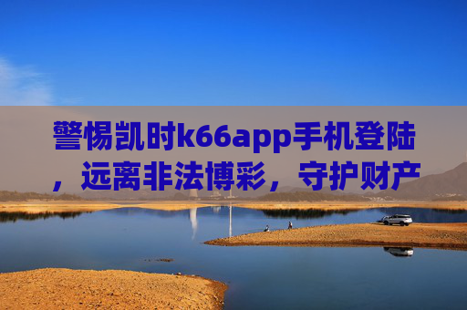 警惕凯时k66app手机登陆，远离非法博彩，守护财产安全，警惕凯时k66app手机登陆，远离非法博彩守护财产安全
