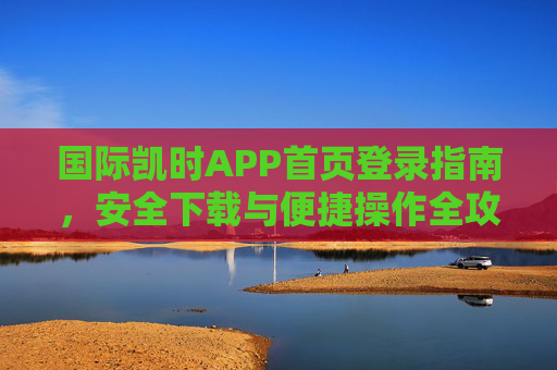 国际凯时APP首页登录指南，安全下载与便捷操作全攻略，国际凯时APP登录下载与操作全攻略