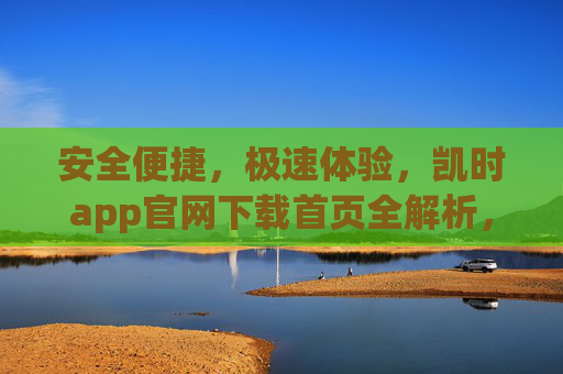 安全便捷，极速体验，凯时app官网下载首页全解析，凯时app官网下载首页，安全便捷极速体验全解析