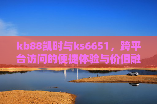kb88凯时与ks6651，跨平台访问的便捷体验与价值融合，kb88凯时与ks6651，跨平台访问的便捷体验与价值融合