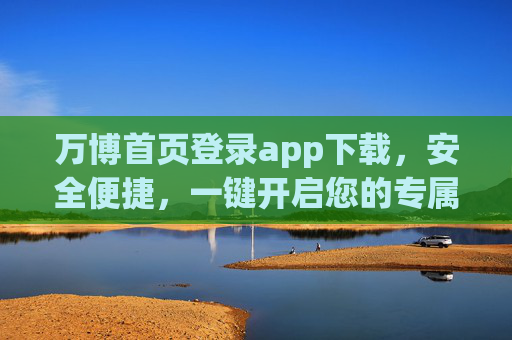 万博首页登录app下载，安全便捷，一键开启您的专属体验