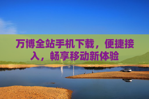 万博全站手机下载，便捷接入，畅享移动新体验