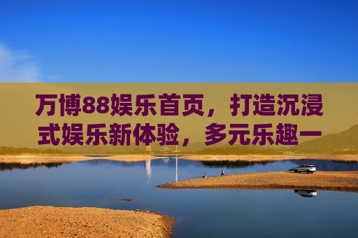 万博88娱乐首页，打造沉浸式娱乐新体验，多元乐趣一触即发，万博88娱乐首页，沉浸式娱乐新体验，多元乐趣一触即发