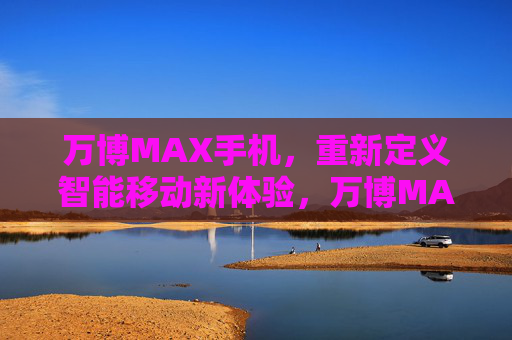 万博MAX手机，重新定义智能移动新体验，万博MAX手机，重新定义智能移动新体验
